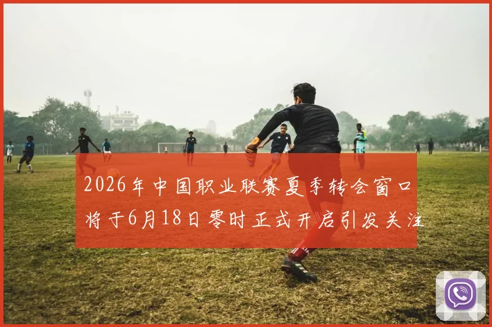 2026年中国职业联赛夏季转会窗口将于6月18日零时正式开启引发关注