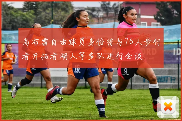 乌布雷自由球员身份将与76人步行者开拓者湖人等多队进行会谈