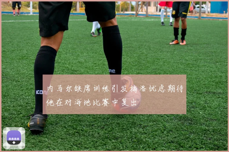 内马尔缺席训练引发梅洛忧虑期待他在对海地比赛中复出