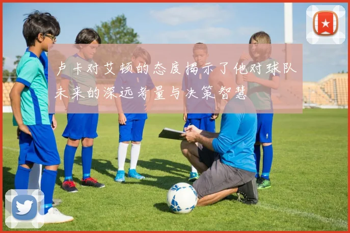 卢卡对艾顿的态度揭示了他对球队未来的深远考量与决策智慧