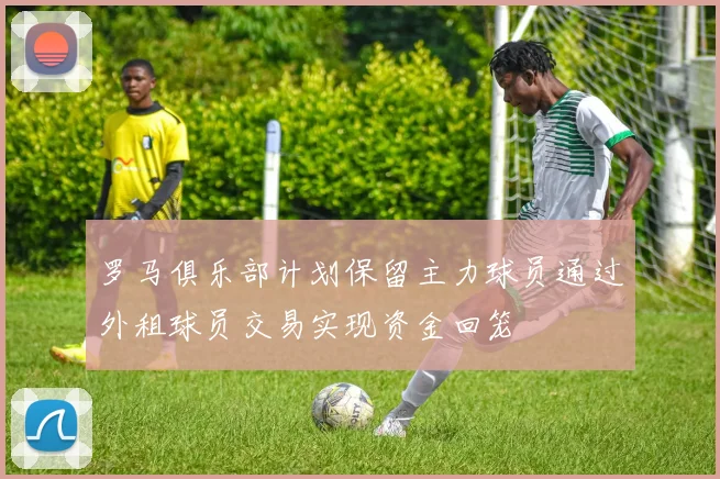 罗马俱乐部计划保留主力球员通过外租球员交易实现资金回笼