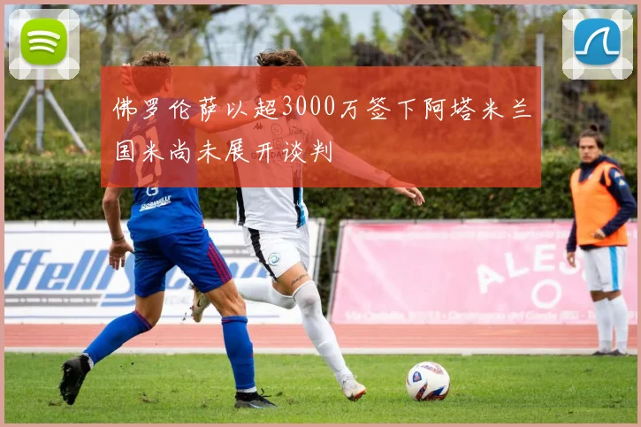 佛罗伦萨以超3000万签下阿塔米兰国米尚未展开谈判