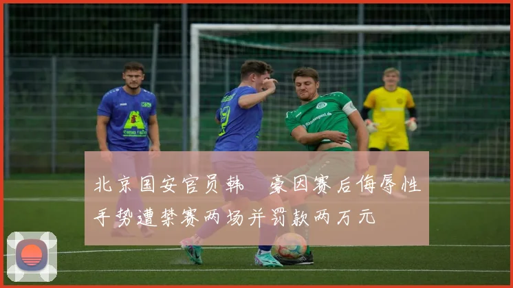 北京国安官员韩瑀豪因赛后侮辱性手势遭禁赛两场并罚款两万元