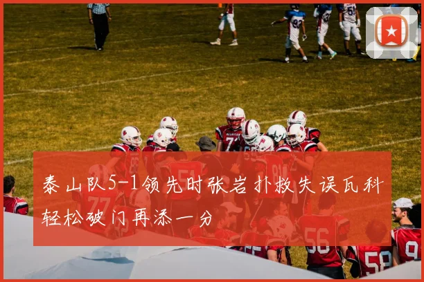 泰山队5-1领先时张岩扑救失误瓦科轻松破门再添一分