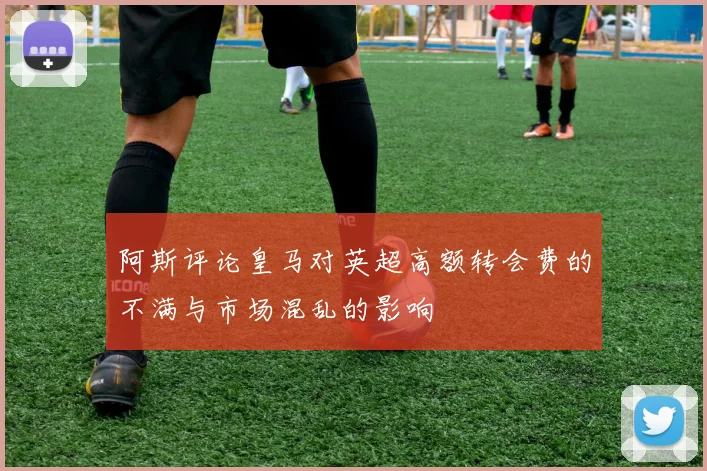 阿斯评论皇马对英超高额转会费的不满与市场混乱的影响