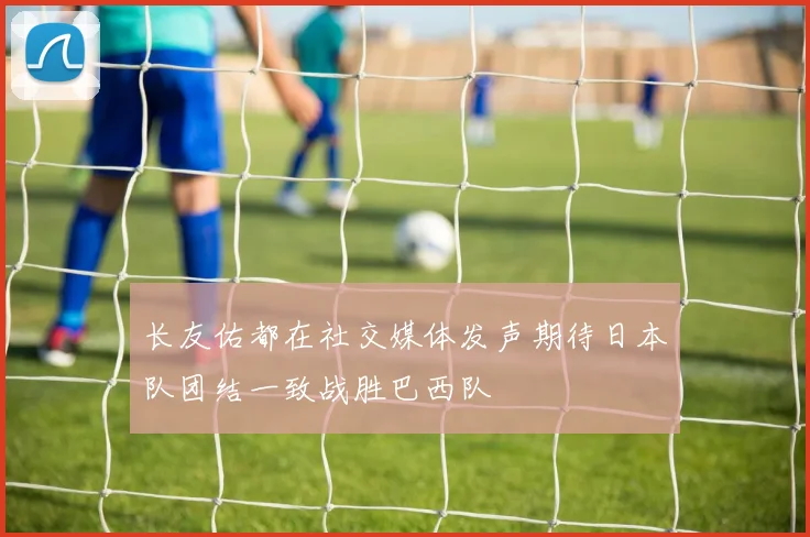 长友佑都在社交媒体发声期待日本队团结一致战胜巴西队