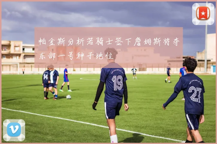 帕金斯分析若骑士签下詹姆斯将夺东部一号种子地位